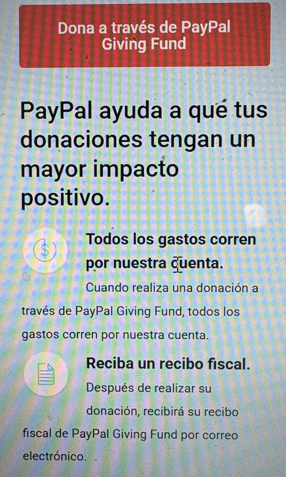 Dona a través de PayPal Giving Fund
PayPal ayuda a que tus donaciones tengan un mayor impacto positivo.

Todos los gastos corren por nuestra cuenta. Cuando realiza una donación a través de PayPal Giving Fund, todos los gastos corren por nuestra cuenta.


Reciba un recibo fiscal. Después de realizar su donación, recibirá su recibo fiscal de PayPal Giving Fund por correo electrónico.